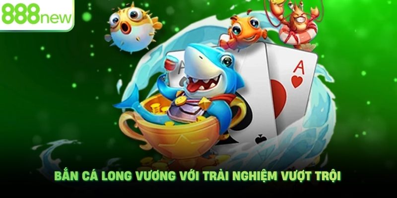 Bắn cá Long Vương với trải nghiệm vượt trội